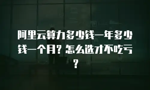阿里云算力多少钱一年多少钱一个月？怎么选才不吃亏？