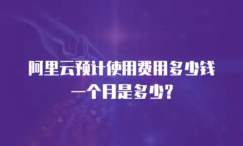 阿里云预计使用费用多少钱一个月是多少？