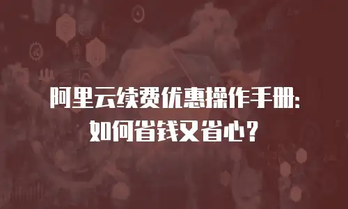 阿里云续费优惠操作手册：如何省钱又省心？