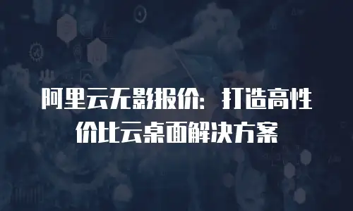 阿里云无影报价：打造高性价比云桌面解决方案