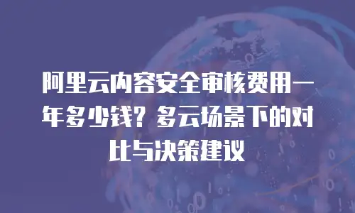 阿里云内容安全审核费用一年多少钱？多云场景下的对比与决策建议