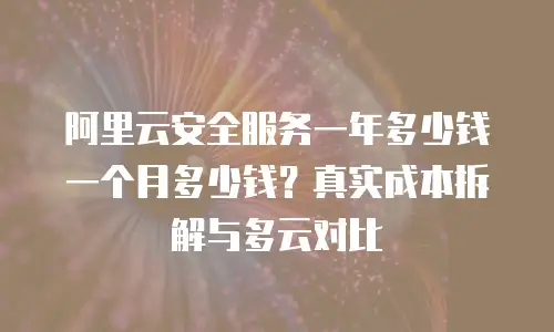 阿里云安全服务一年多少钱一个月多少钱？真实成本拆解与多云对比