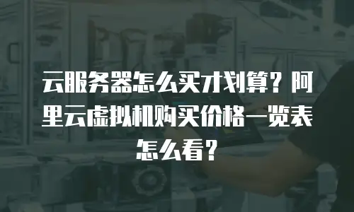 云服务器怎么买才划算？阿里云虚拟机购买价格一览表怎么看？