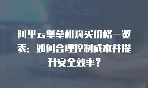 阿里云堡垒机购买价格一览表：如何合理控制成本并提升安全效率？