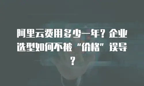 阿里云费用多少一年？企业选型如何不被“价格”误导？