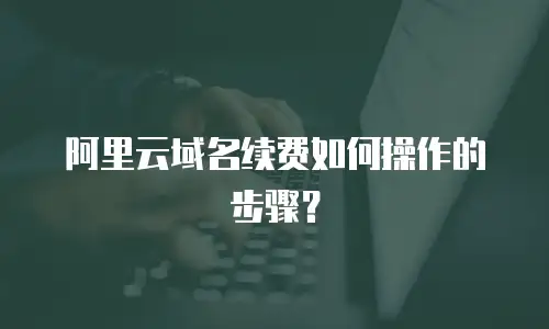 阿里云域名续费如何操作的步骤？