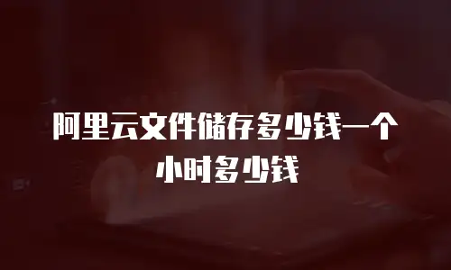 阿里云文件储存多少钱一个小时多少钱