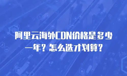 阿里云海外CDN价格是多少一年？怎么选才划算？
