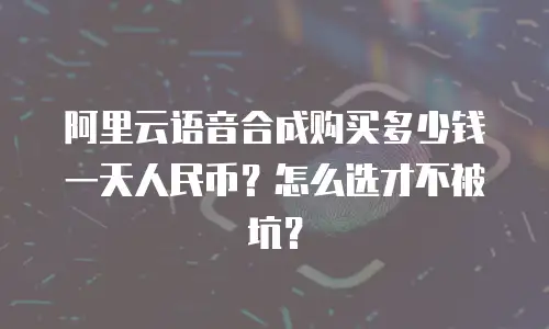 阿里云语音合成购买多少钱一天人民币？怎么选才不被坑？