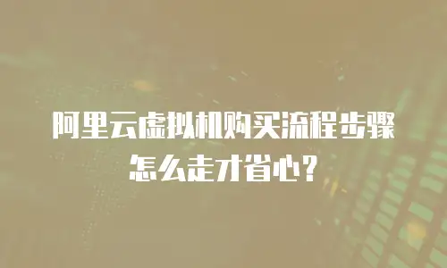 阿里云虚拟机购买流程步骤怎么走才省心？