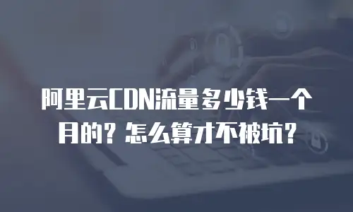阿里云CDN流量多少钱一个月的？怎么算才不被坑？