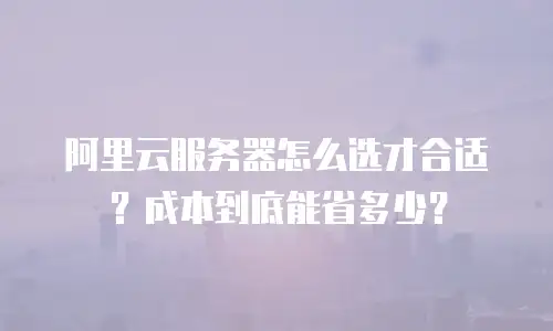 阿里云服务器怎么选才合适？成本到底能省多少？