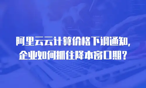 阿里云云计算价格下调通知，企业如何抓住降本窗口期？