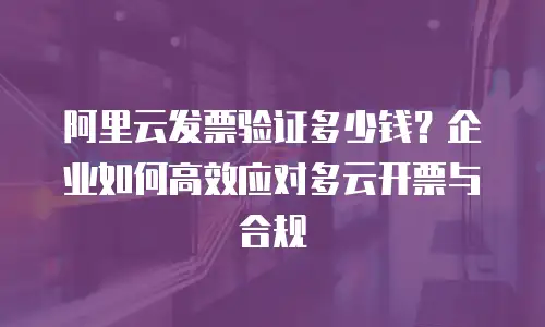 阿里云发票验证多少钱？企业如何高效应对多云开票与合规