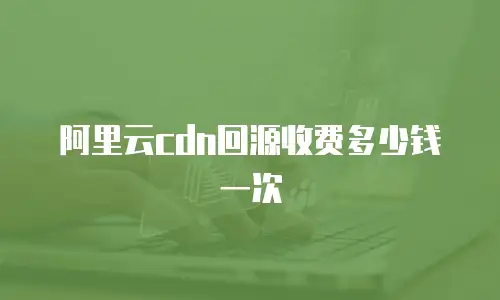 阿里云cdn回源收费多少钱一次