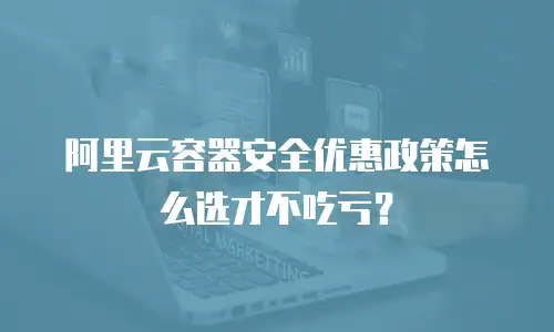 阿里云容器安全优惠政策怎么选才不吃亏？