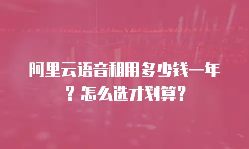 阿里云语音租用多少钱一年？怎么选才划算？