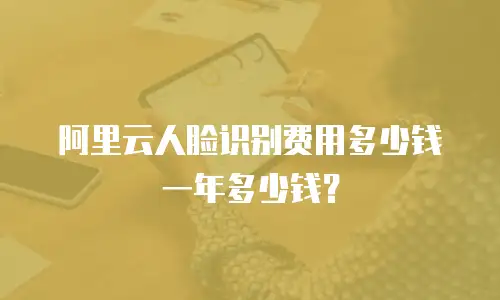 阿里云人脸识别费用多少钱一年多少钱？