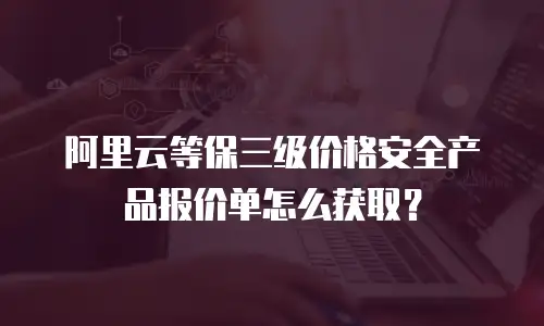 阿里云等保三级价格安全产品报价单怎么获取？