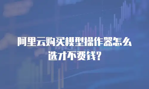 阿里云购买模型操作器怎么选才不费钱？