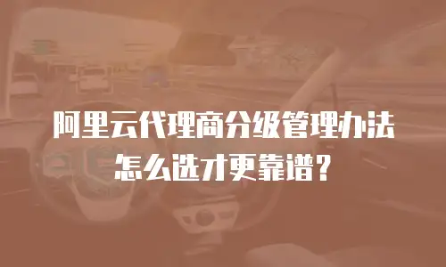 阿里云代理商分级管理办法怎么选才更靠谱？