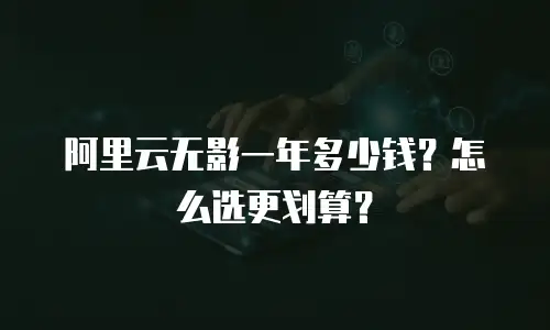 阿里云无影一年多少钱？怎么选更划算？