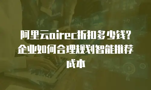 阿里云airec折扣多少钱？企业如何合理规划智能推荐成本