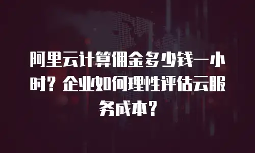 阿里云计算佣金多少钱一小时？企业如何理性评估云服务成本？