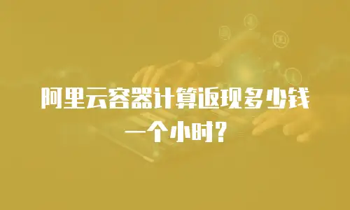 阿里云容器计算返现多少钱一个小时？