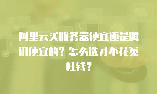 阿里云买服务器便宜还是腾讯便宜的？怎么选才不花冤枉钱？