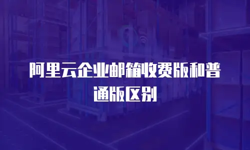 阿里云企业邮箱收费版和普通版区别