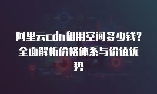 阿里云cdn租用空间多少钱？全面解析价格体系与价值优势