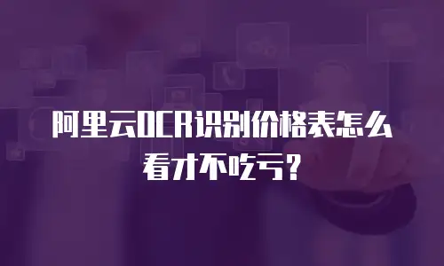 阿里云OCR识别价格表怎么看才不吃亏？