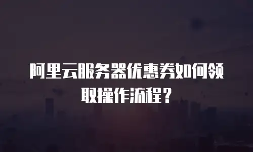 阿里云服务器优惠券如何领取操作流程？