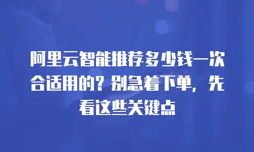 阿里云智能推荐多少钱一次合适用的？别急着下单，先看这些关键点