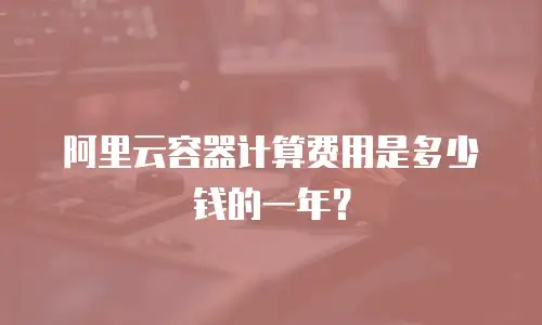 阿里云容器计算费用是多少钱的一年？