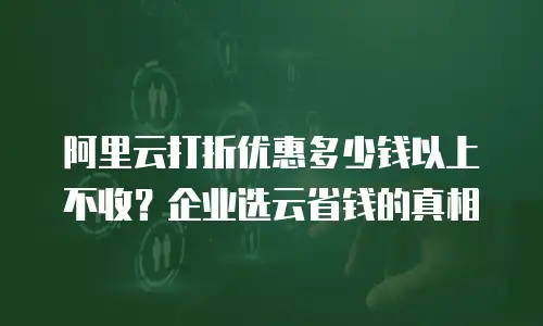 阿里云打折优惠多少钱以上不收？企业选云省钱的真相