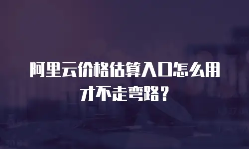 阿里云价格估算入口怎么用才不走弯路？