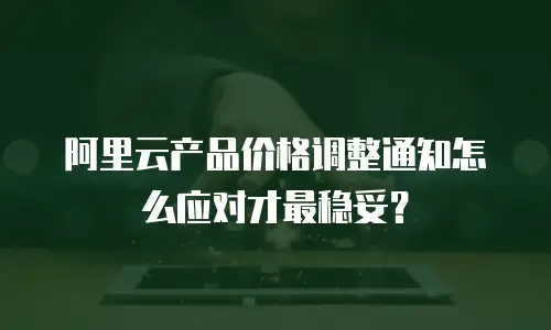 阿里云产品价格调整通知怎么应对才最稳妥？