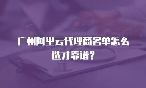 广州阿里云代理商名单怎么选才靠谱？
