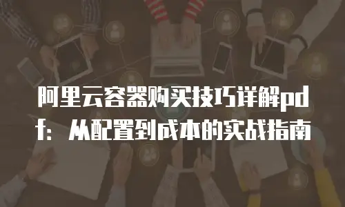 阿里云容器购买技巧详解pdf：从配置到成本的实战指南