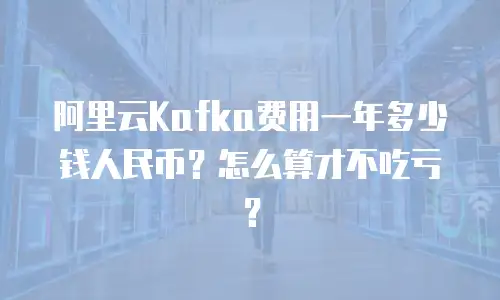 阿里云Kafka费用一年多少钱人民币？怎么算才不吃亏？