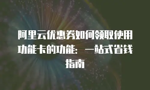 阿里云优惠券如何领取使用功能卡的功能：一站式省钱指南