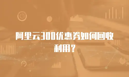 阿里云300优惠券如何回收利用？