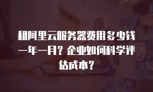 租阿里云服务器费用多少钱一年一月？企业如何科学评估成本？