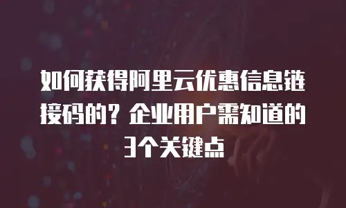 如何获得阿里云优惠信息链接码的？企业用户需知道的3个关键点