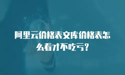 阿里云价格表文库价格表怎么看才不吃亏？