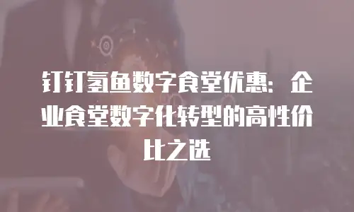 钉钉氢鱼数字食堂优惠：企业食堂数字化转型的高性价比之选