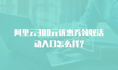 阿里云300元优惠券领取活动入口怎么找？