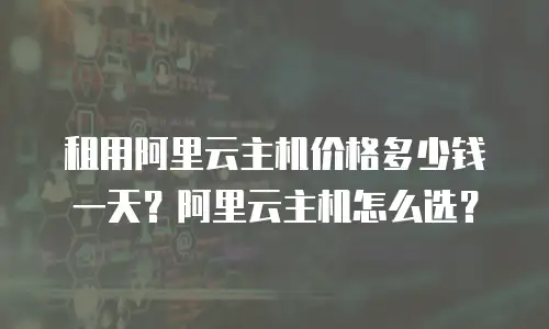 租用阿里云主机价格多少钱一天？阿里云主机怎么选？